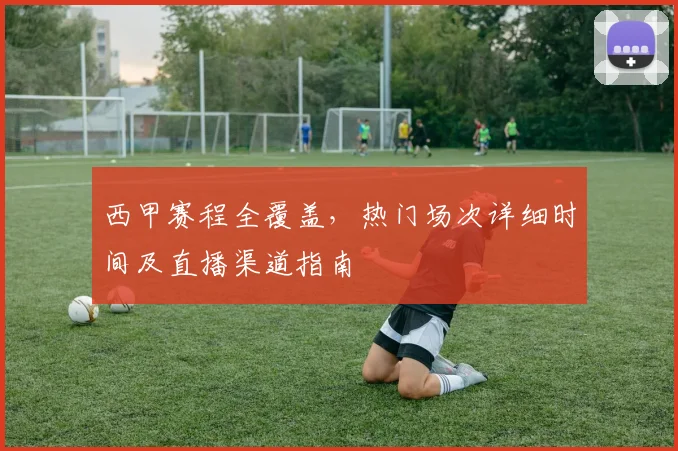 西甲赛程全覆盖,热门场次详细时间及直播渠道指南