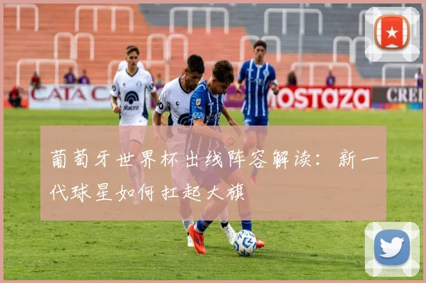 葡萄牙世界杯出线阵容解读：新一代球星如何扛起大旗